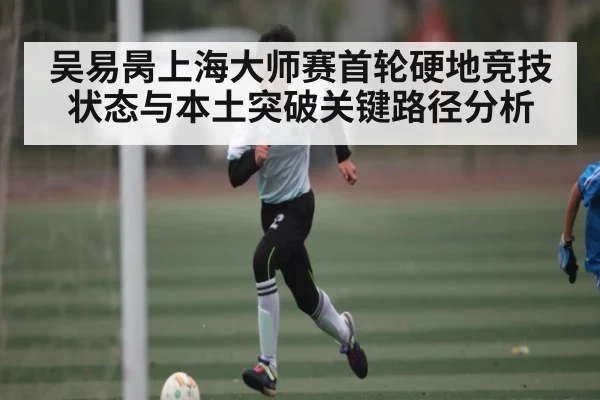 吴易昺上海大师赛首轮硬地竞技状态与本土突破关键路径分析